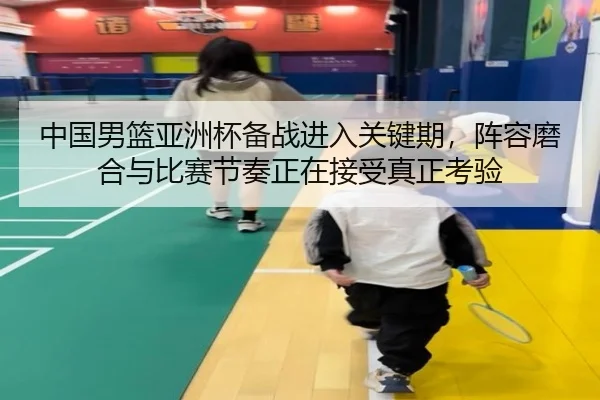 中国男篮亚洲杯备战进入关键期，阵容磨合与比赛节奏正在接受真正考验
